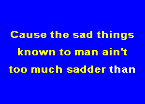 Cause the sad things
known to man ain't

too much sadder than