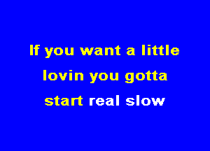 If you want a little

lovin you gotta

start real slow