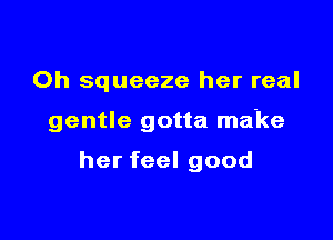 0h squeeze her real

gentle gotta make

her feel good