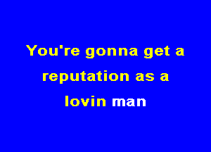 You're gonna get a

reputation as a

Iovin man