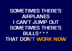 SOMETIMES THERE'S
AIRPLANES
I CAN'T JUMP OUT
SOMETIMES THERE'S
BULLSir ?'r ?'r
THAT DON'T WORK NOW