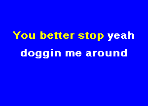 You better stop yeah

doggin me around