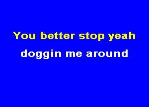 You better stop yeah

doggin me around