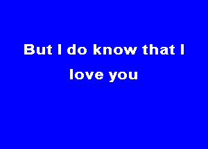 But I do know that I

love you