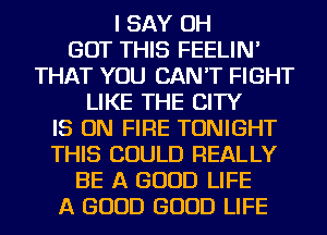 I SAY OH
BUT THIS FEELIN'
THAT YOU CAN'T FIGHT
LIKE THE CITY

IS ON FIRE TONIGHT
THIS COULD REALLY

BE A GOOD LIFE
A GOOD GOOD LIFE