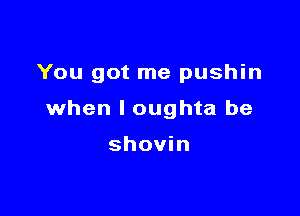 You got me pushin

when l oughta be

shovin