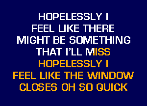 HOPELESSLY I
FEEL LIKE THERE
MIGHT BE SOMETHING
THAT I'LL MISS
HOPELESSLY I
FEEL LIKE THE WINDOW
CLOSES OH 50 QUICK