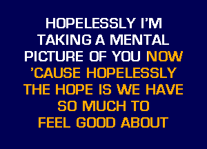 HOPELESSLY I'M
TAKING A MENTAL
PICTURE OF YOU NOW
'CAUSE HOPELESSLY
THE HOPE IS WE HAVE
SO MUCH TO
FEEL GOOD ABOUT