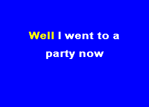 Well I went to a

party now