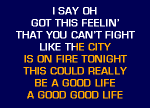 I SAY OH
BUT THIS FEELIN'
THAT YOU CAN'T FIGHT
LIKE THE CITY

IS ON FIRE TONIGHT
THIS COULD REALLY

BE A GOOD LIFE
A GOOD GOOD LIFE