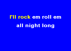 I'll rock em roll em

all night long