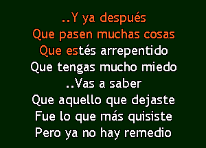 ..Y ya despu6.s
Que pasen muchas cosas
Que esws arrepentido
Que tengas mucho miedo
..Vas a saber
Que aquello que dejaste
Fue lo que mas quisiste
Pero ya no hay remedio