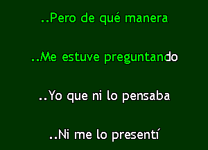 ..Pero de qw manera
..Me estuve preguntando

..Yo que ni lo pensaba

..Ni me lo presentf