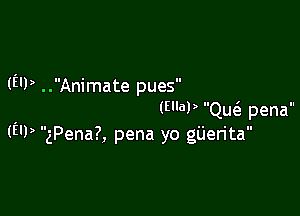 ('3'!) ..Animate pues
(WP Qw pena

(Ell) gPena?, pena yo gijerita