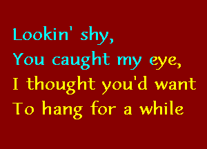 Lookin' shy,

You caught my eye,
I thought you'd want
To hang for a while