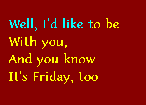Well, I'd like to be
With you,

And you know

It's Friday, too