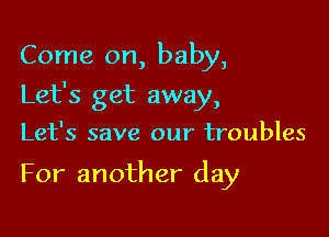 Come on, baby,

Let's get away,

Let's save our troubles

For another day