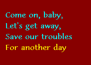 Come on, baby,

Let's get away,

Save our troubles
For another day