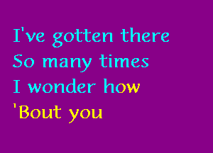 I've gotten there
So many times

I wonder how
'Bout you