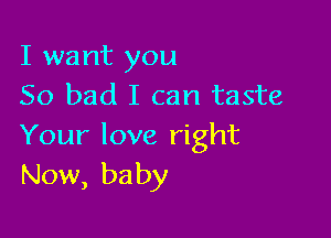 I want you
So bad I can taste

Your love right
Now, baby