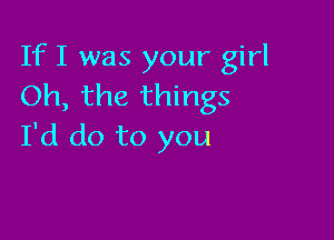 If I was your girl
Oh, the things

I'd do to you