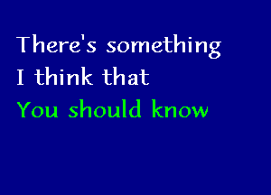 There's something
I think that

You should know