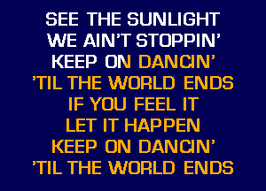 SEE THE SUNLIGHT
WE AIN'T STOPPIN'
KEEP ON DANCIN'
'TIL THE WORLD ENDS
IF YOU FEEL IT
LET IT HAPPEN
KEEP ON DANCIN'
'TIL THE WORLD ENDS
