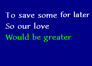 To save some for later
So our love

Would be greater