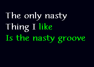The only nasty
Thing I like

Is the nasty groove