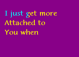 I just get more
Attached to

You when