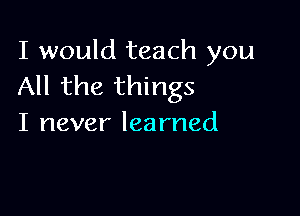 I would teach you
All the things

I never learned