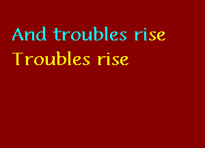 And troubles rise
Troubles rise