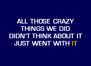 ALL THOSE CRAZY
THINGS WE DID
DIDN'T THINK ABOUT IT
JUST WENT WITH IT