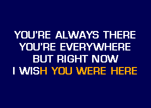 YOU'RE ALWAYS THERE
YOU'RE EVERYWHERE
BUT RIGHT NOW
I WISH YOU WERE HERE