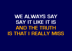 WE ALWAYS SAY
SAY IT LIKE IT IS
AND THE TRUTH

IS THAT I REALLY MISS