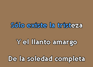 S6lo existe la tristeza

Y el llanto amargo

De la soledad completa