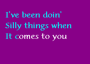 I've been doin'
Silly things when

It comes to you