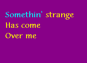 Somethin' strange
Has come

Over me