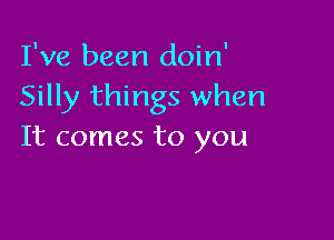 I've been doin'
Silly things when

It comes to you