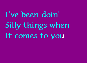 I've been doin'
Silly things when

It comes to you