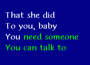 That she did
To you, baby

You need someone
You can talk to