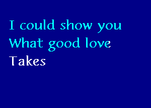 I could show you
What good love

Takes