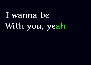 I wanna be
With you, yeah