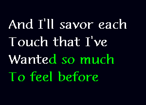 And I'll savor each
Touch that I've

Wanted so much
To feel before