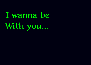 I wanna be
With you...