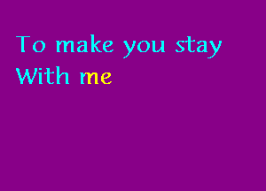 To make you stay
With me