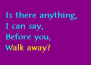 Is there anything,
I can say,

Before you,
Walk away?