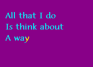 All that I do
Is think about

A way