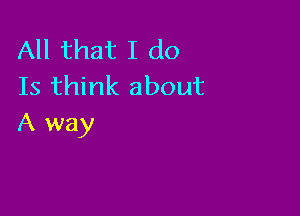 All that I do
Is think about

A way