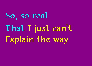 So, so real
That I just can't

Explain the way